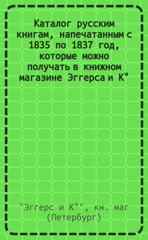Каталог русским книгам, напечатанным с 1835 по 1837 год, которые можно получать в книжном магазине Эггерса и К°, находящемся в С.-Петербурге...