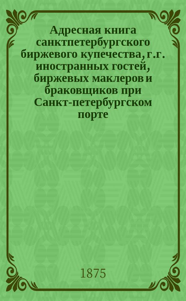 Адресная книга санктпетербургского биржевого купечества, г.г. иностранных гостей, биржевых маклеров и браковщиков при Санкт-петербургском порте. ... по 1-е декабря 1874 г.