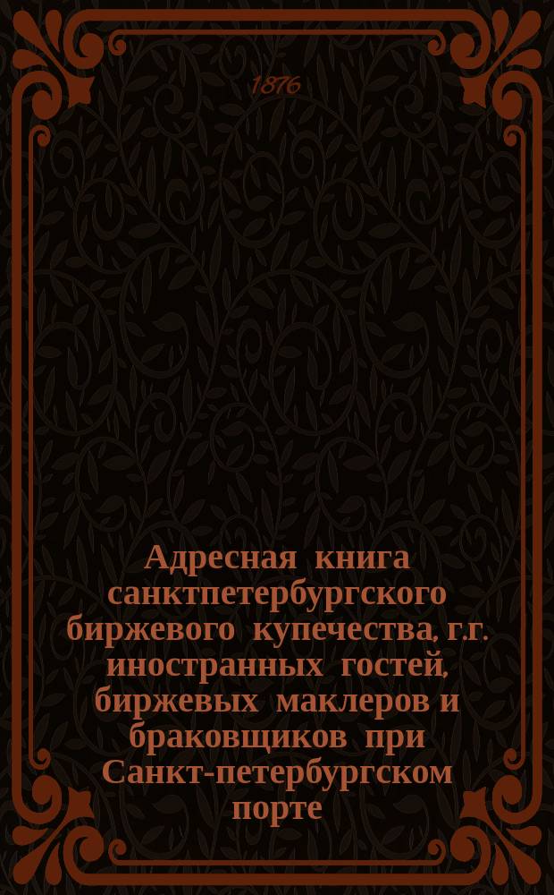 Адресная книга санктпетербургского биржевого купечества, г.г. иностранных гостей, биржевых маклеров и браковщиков при Санкт-петербургском порте. ... по 1-е марта 1876 г.