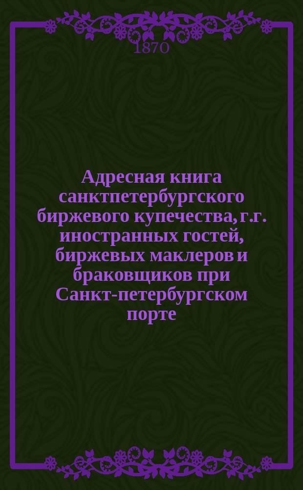 Адресная книга санктпетербургского биржевого купечества, г.г. иностранных гостей, биржевых маклеров и браковщиков при Санкт-петербургском порте. ... 1870 года