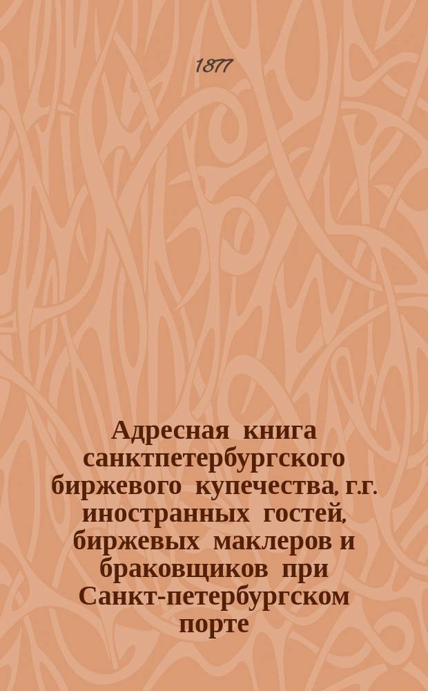 Адресная книга санктпетербургского биржевого купечества, г.г. иностранных гостей, биржевых маклеров и браковщиков при Санкт-петербургском порте. ... по 1 апреля 1877 г.