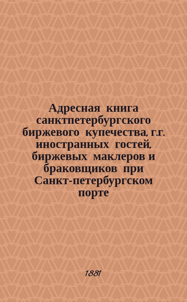 Адресная книга санктпетербургского биржевого купечества, г.г. иностранных гостей, биржевых маклеров и браковщиков при Санкт-петербургском порте. ... по 1 августа 1881 г.
