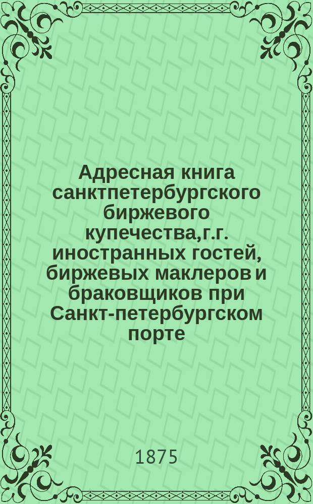 Адресная книга санктпетербургского биржевого купечества, г.г. иностранных гостей, биржевых маклеров и браковщиков при Санкт-петербургском порте. ... по 1-е декабря 1874 г.