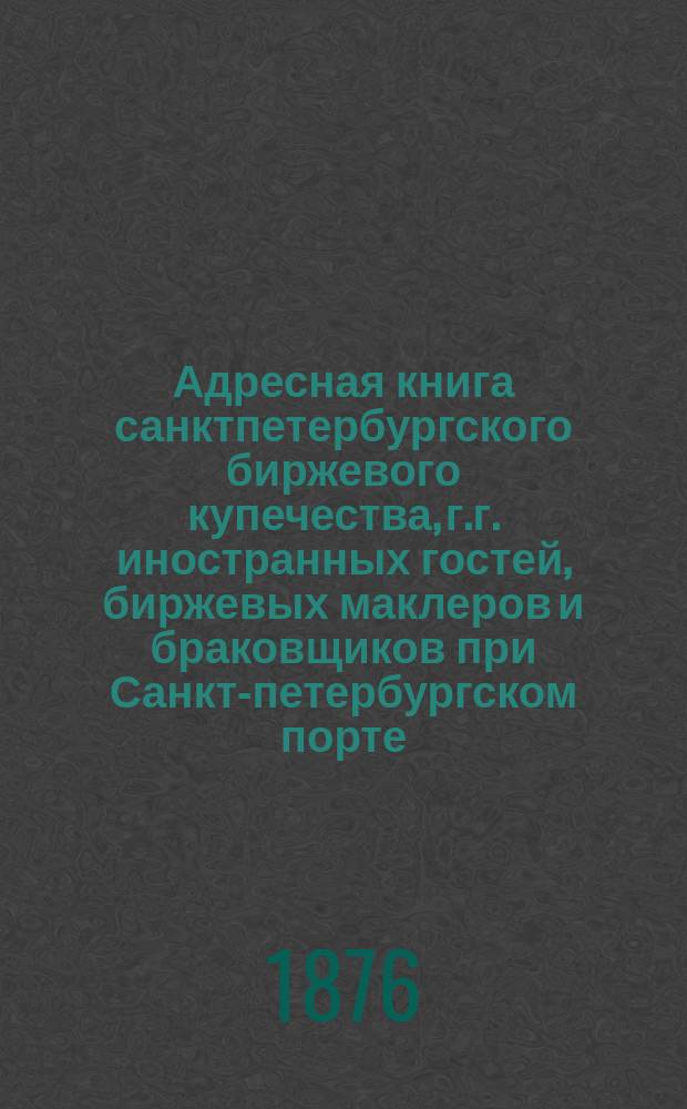 Адресная книга санктпетербургского биржевого купечества, г.г. иностранных гостей, биржевых маклеров и браковщиков при Санкт-петербургском порте. ... по 1-е марта 1876 г.