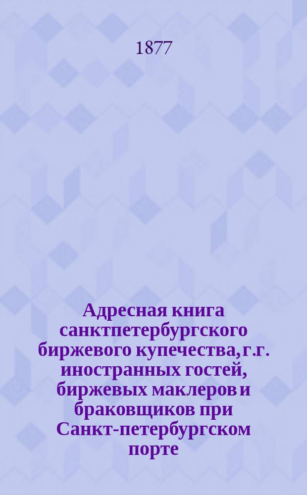 Адресная книга санктпетербургского биржевого купечества, г.г. иностранных гостей, биржевых маклеров и браковщиков при Санкт-петербургском порте. ... по 1 апреля 1877 г.