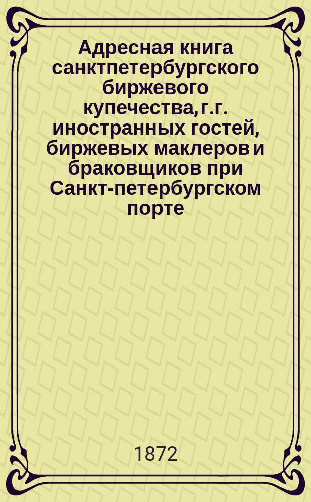 Адресная книга санктпетербургского биржевого купечества, г.г. иностранных гостей, биржевых маклеров и браковщиков при Санкт-петербургском порте. ... 1872 года