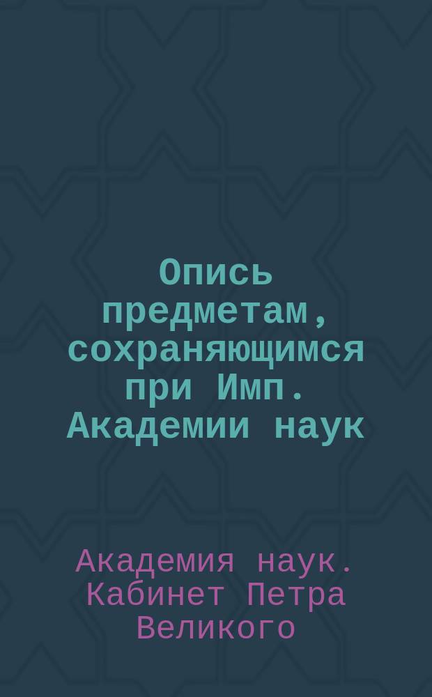 Опись предметам, сохраняющимся при Имп. Академии наук (в здании Кунсткамеры), в отделении, называемом: Кабинет Петра Великого, приведенном в новое устройство в 1837-м году