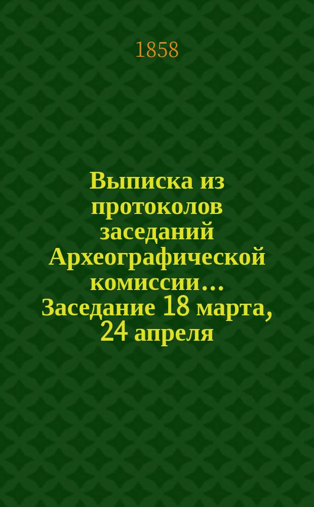 Выписка из протоколов заседаний Археографической комиссии... ... Заседание 18 марта, 24 апреля, 28 мая, 7 августа, 14 октября 1858 г.
