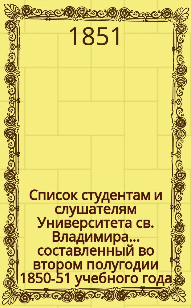 Список студентам и слушателям Университета св. Владимира... ... составленный во втором полугодии 1850-51 учебного года