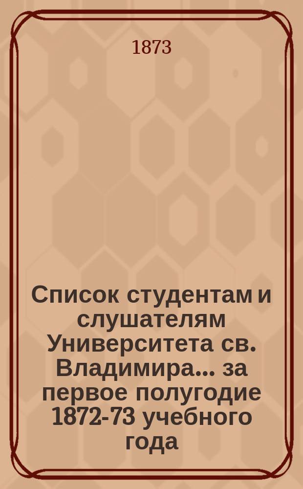 Список студентам и слушателям Университета св. Владимира... ... за первое полугодие 1872-73 учебного года