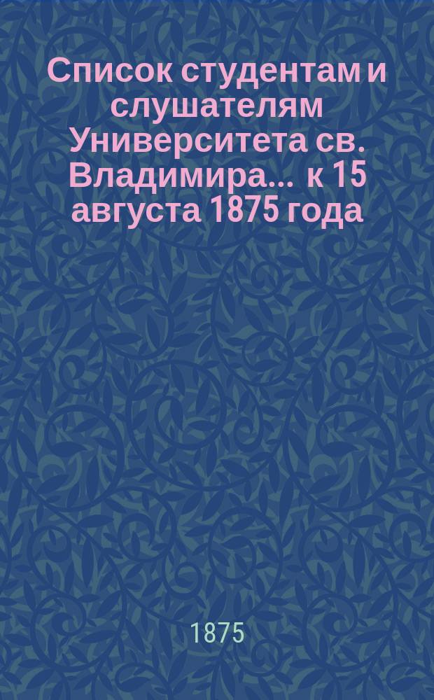 Список студентам и слушателям Университета св. Владимира... ... к 15 августа 1875 года