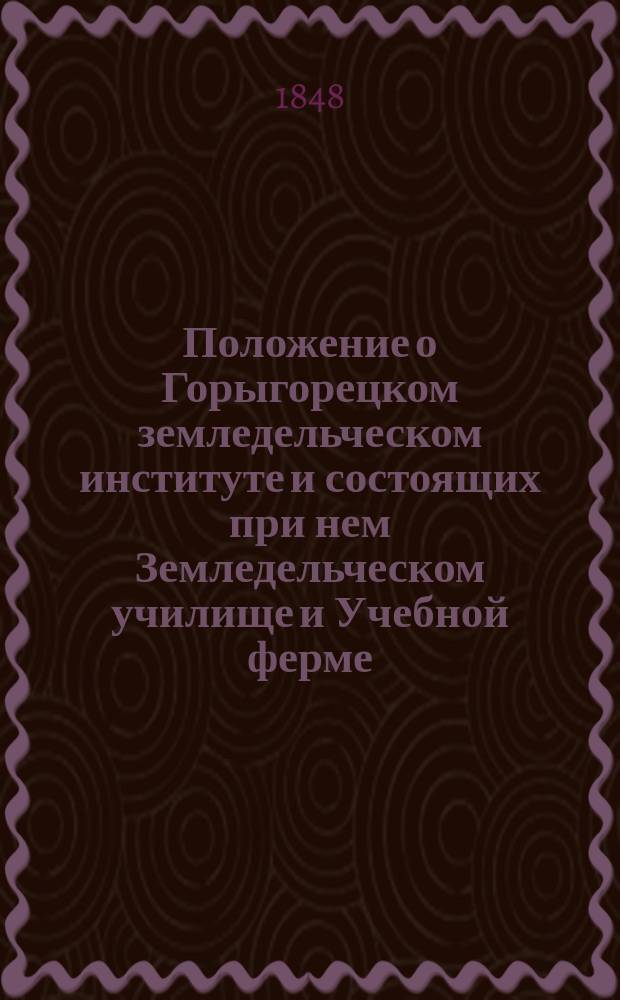 Положение о Горыгорецком земледельческом институте и состоящих при нем Земледельческом училище и Учебной ферме : Утв. 30 июня 1848 г.