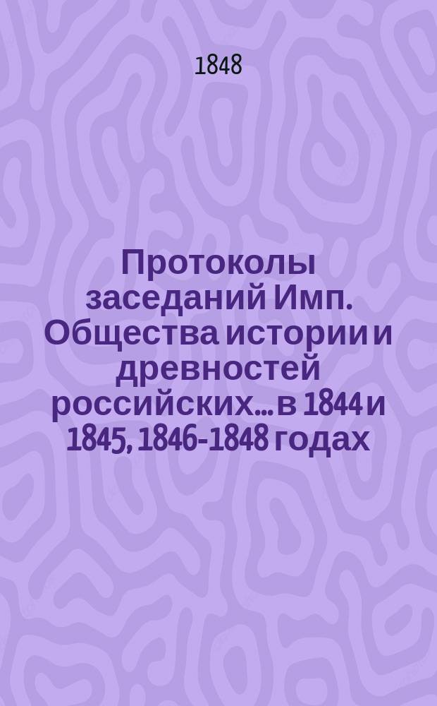 Протоколы заседаний Имп. Общества истории и древностей российских... в 1844 и 1845, [1846-1848] годах