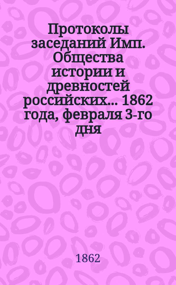 Протоколы заседаний Имп. Общества истории и древностей российских... 1862 года, февраля 3-го дня