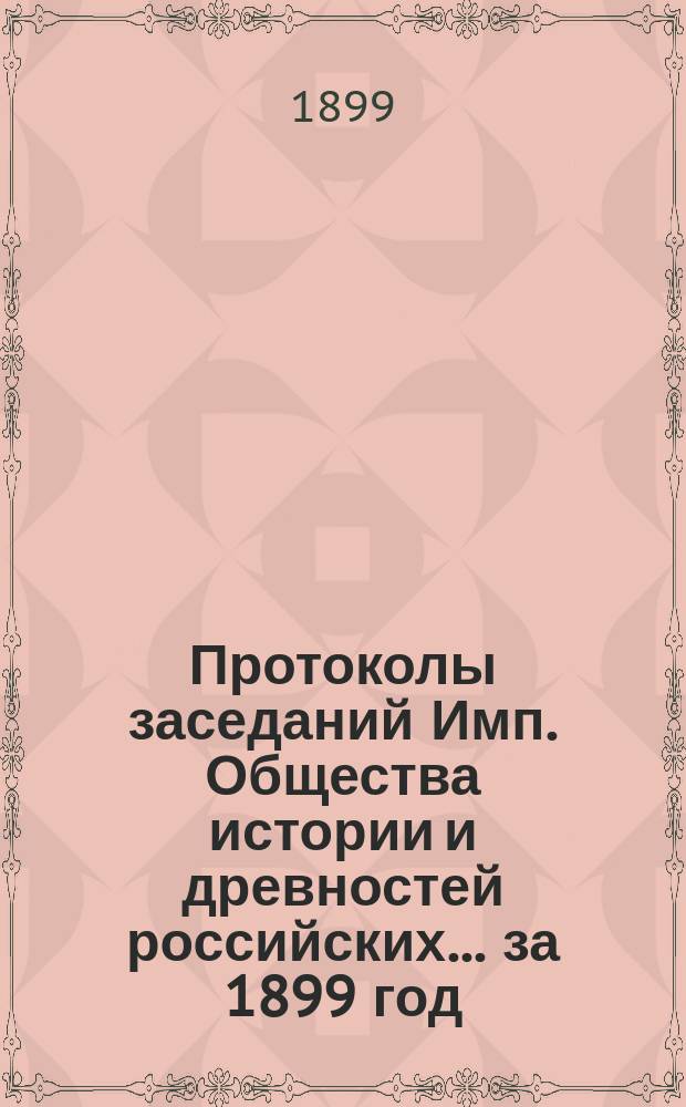 Протоколы заседаний Имп. Общества истории и древностей российских... за 1899 год