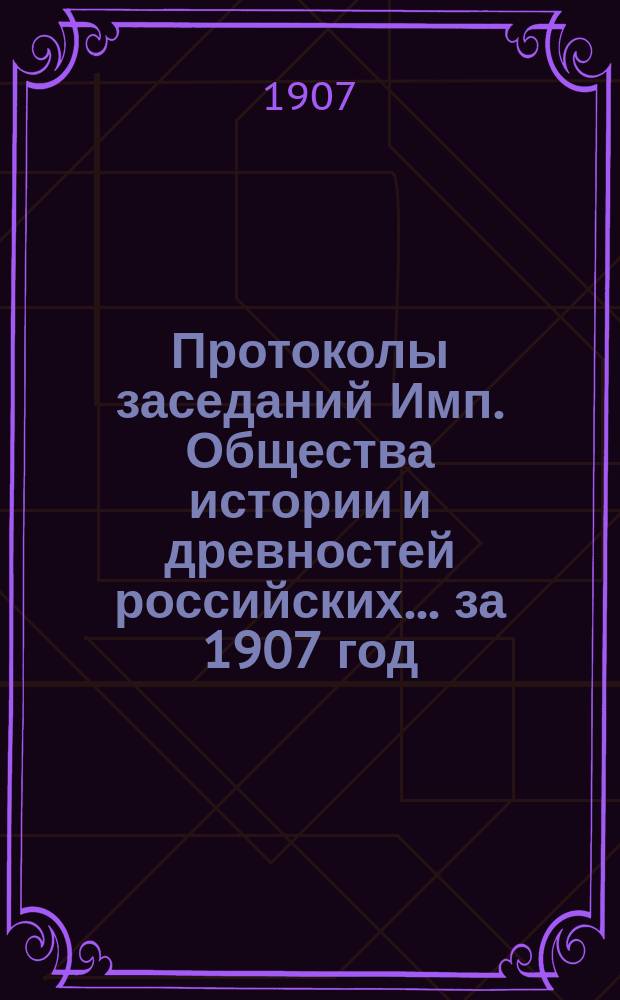 Протоколы заседаний Имп. Общества истории и древностей российских... за 1907 год