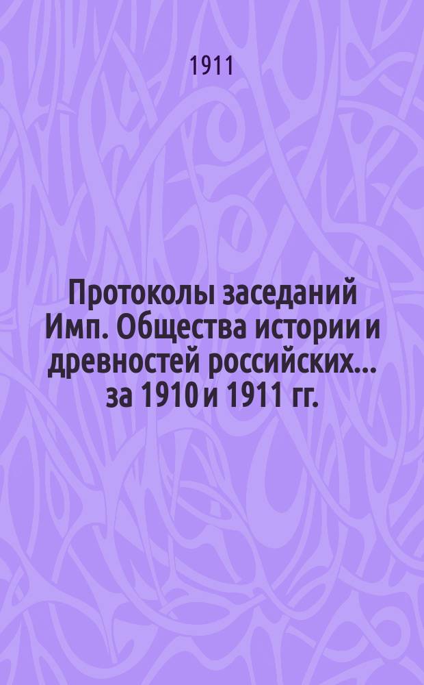 Протоколы заседаний Имп. Общества истории и древностей российских... за 1910 и 1911 гг.