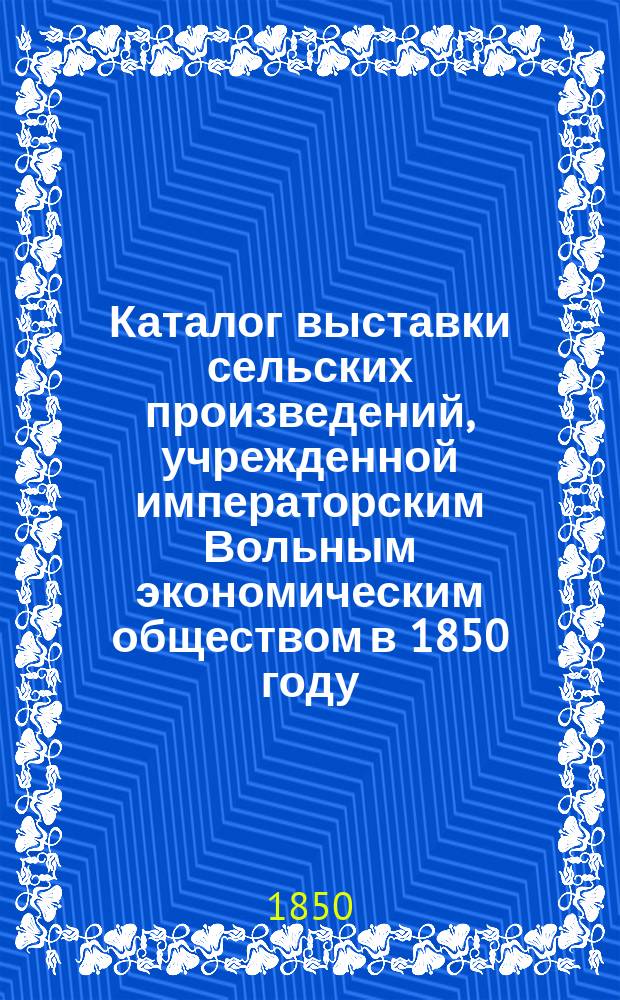Каталог выставки сельских произведений, учрежденной императорским Вольным экономическим обществом в 1850 году