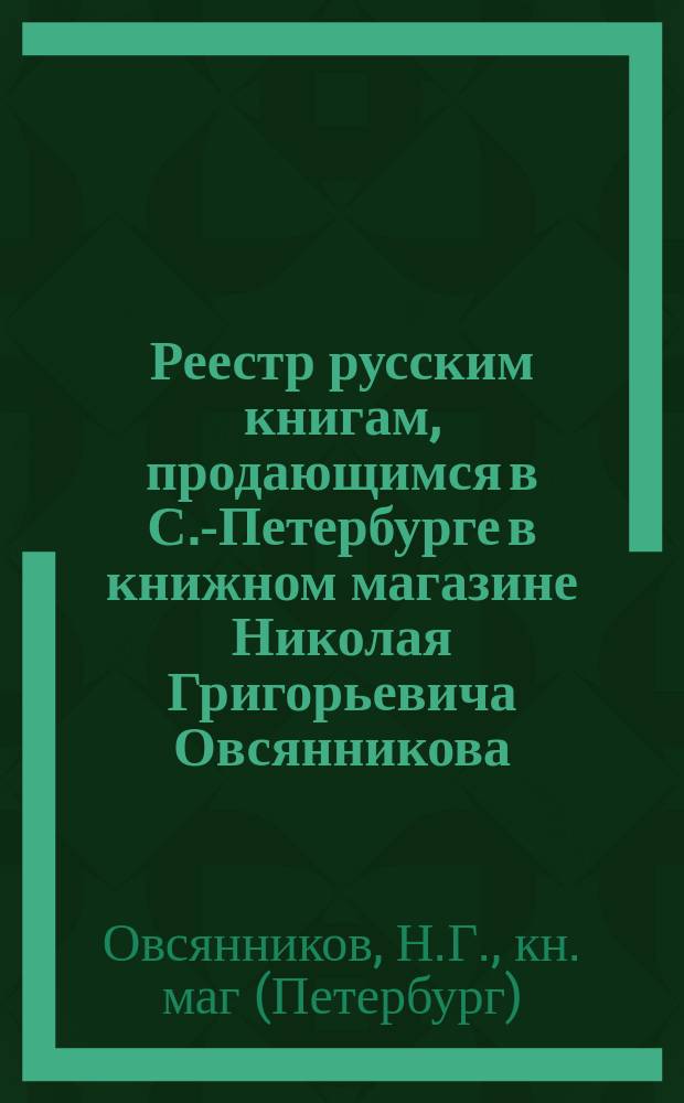 Реестр русским книгам, продающимся в С.-Петербурге в книжном магазине Николая Григорьевича Овсянникова...