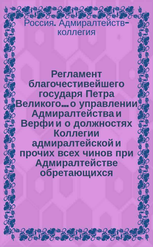 Регламент благочестивейшего государя Петра Великого... о управлении Адмиралтейства и Верфи и о должностях Коллегии адмиралтейской и прочих всех чинов при Адмиралтействе обретающихся : Печатан в С.-Петерб. тип. 1722 г., а в тип. Мор. шляхет. кадет. корпуса вторым тиснением, 1786 г. А третьим тиснением в Мор. тип. 1850 г. : В 2 ч