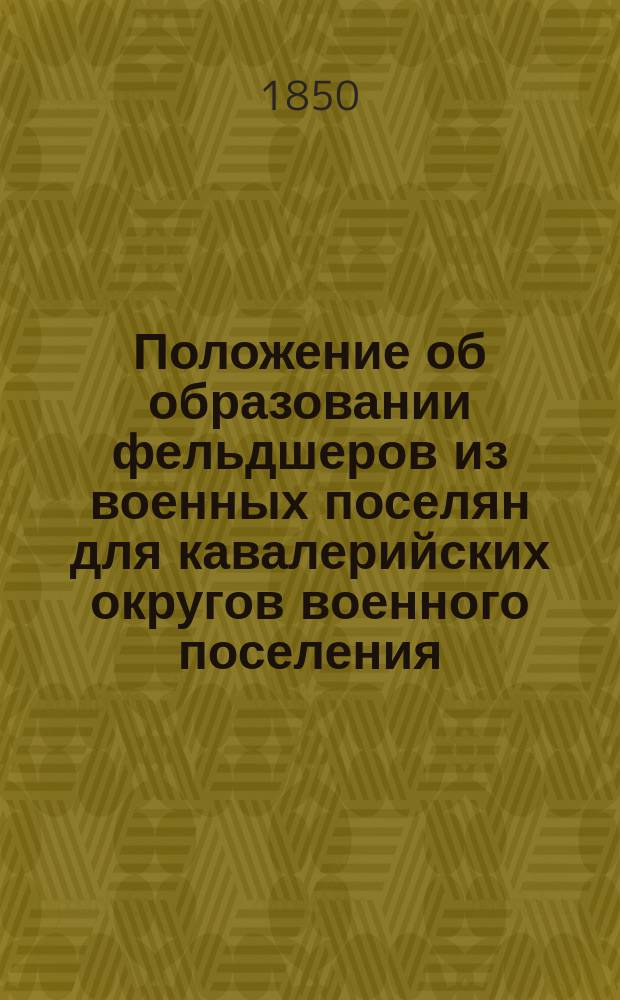 Положение об образовании фельдшеров из военных поселян для кавалерийских округов военного поселения : Утв. воен. министром 28 марта 1850 г.