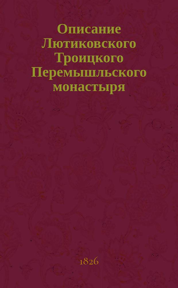 Описание Лютиковского Троицкого Перемышльского монастыря : С присовокуплением генеал. известий о происхождении бояр Хитровых, возобновивших и устроивших сию обитель по разорении, претерпенном ею от Литвы