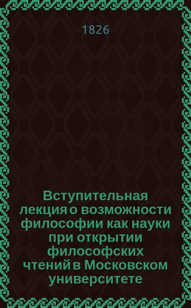 Вступительная лекция о возможности философии как науки при открытии философских чтений в Московском университете, читанная Иваном Давыдовым, докт. и орд. профес. философии, 1826 мая 12