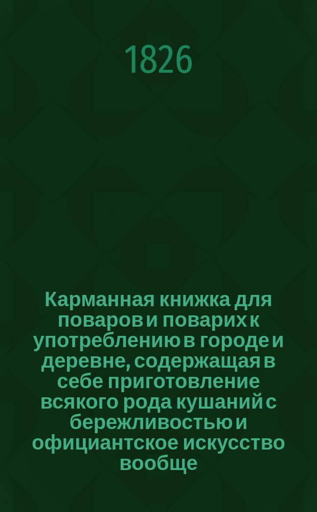 Карманная книжка для поваров и поварих к употреблению в городе и деревне, содержащая в себе приготовление всякого рода кушаний с бережливостью и официантское искусство вообще; с наставлением, как лучше разрезывать мясо, птиц и рыбу; а также как сберегать впрок разные вещества, к домашней экономии относящиеся, и искусство управлять погребами : Пер. с фр. 3-го изд., пополненного от издателя многими статьями. Ч. 1-2