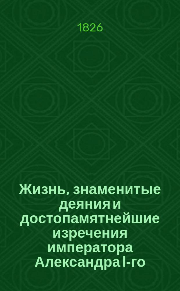Жизнь, знаменитые деяния и достопамятнейшие изречения императора Александра I-го, изображающие высокую твердость духа, великодушие, милосердие, благочестие, воинские доблести и прочие добродетели, ставящие его на чреду великих монархов : Ч. 1-3. Ч. 1