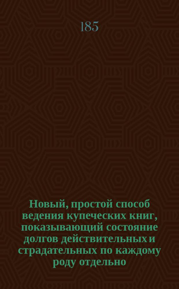 Новый, простой способ ведения купеческих книг, показывающий состояние долгов действительных и страдательных по каждому роду отдельно, в частности и в общей массе, во всякое время, не требуя составления баланса и заключения книг, с приложением образцов книг и счетов, проведенных за один месяц, составленный И. Константиновым