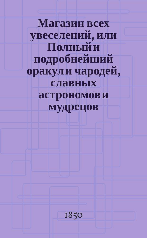 Магазин всех увеселений, или Полный и подробнейший оракул и чародей, славных астрономов и мудрецов: Птоломея, Тихобрага, Брюса, Алберта, Иосифа, Мута, Мартына Задека, Зороастра, содержащий в себе 22... книги
