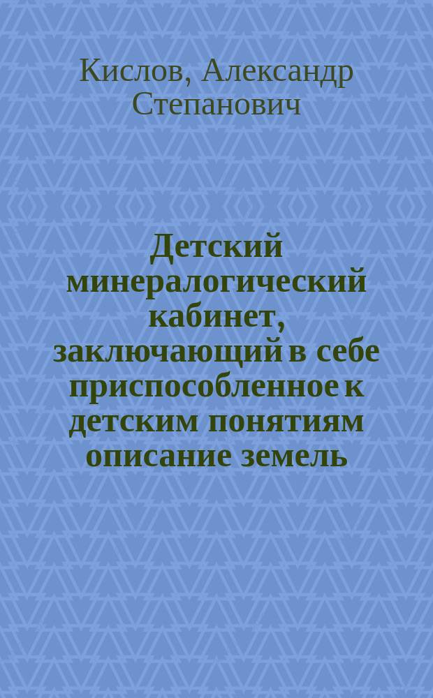 Детский минералогический кабинет, заключающий в себе приспособленное к детским понятиям описание земель, камней, солей, горючих веществ и металлов