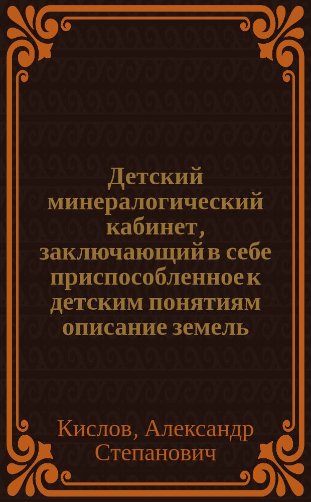 Детский минералогический кабинет, заключающий в себе приспособленное к детским понятиям описание земель, камней, солей, горючих веществ и металлов