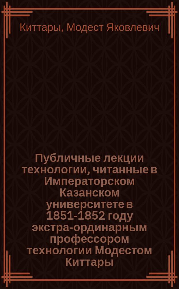 Публичные лекции технологии, читанные в Императорском Казанском университете в 1851-1852 году экстра-ординарным профессором технологии Модестом Киттары, доктором естественных наук ... : Вып. 1-
