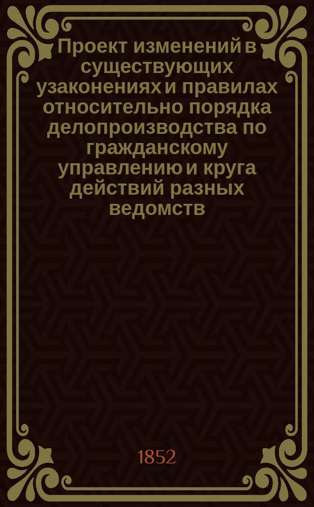 Проект изменений в существующих узаконениях и правилах относительно порядка делопроизводства по гражданскому управлению и круга действий разных ведомств : ... Утв. 28 янв. 1852 г. : С прил