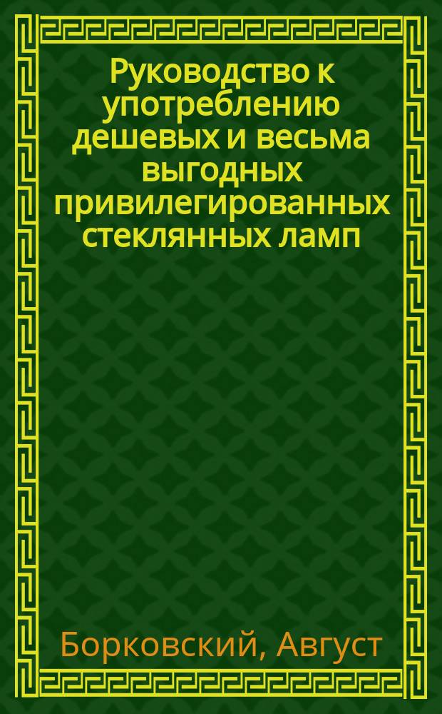 Руководство к употреблению дешевых и весьма выгодных привилегированных стеклянных ламп, изобретенных дворянином А. Борковским, и указание к добыванию горючего материала и светилен из дикорастущих растений, которые доселе считались бесполезными, каковое освещение сельским обывателям обойдется не дороже употребляемых ими лучин