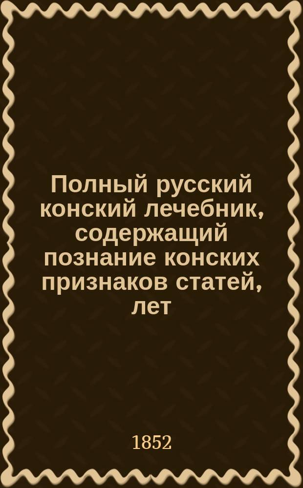 Полный русский конский лечебник, содержащий познание конских признаков статей, лет, ковки и анатомии, болезней конских, лечение оных, собрание к тому нужных трав с ботаническим описанием оных, составление сложных лекарств, наставление подробное к содержанию конского завода и, наконец, обстоятельное руководство к скотоводству, познанию болезней всяких скотов и лечению оных