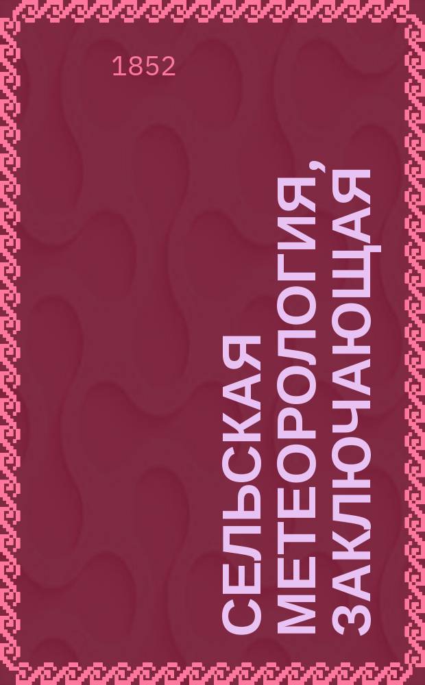 Сельская метеорология, заключающая: естественное распределение времени года и дня, основанное на главных изменениях в природе, приноровленное к главным работам, которые производятся в продолжении года и дня; равно как предвещения случайных перемен атмосферы и зависящих от этого общих успехов в хозяйстве