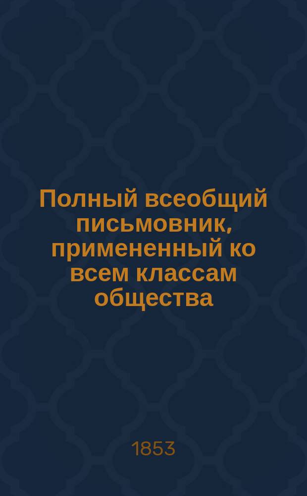 Полный всеобщий письмовник, примененный ко всем классам общества : Собр. практ. примеров, служащих к изящ. излож. писем на все случаи обществ. жизни