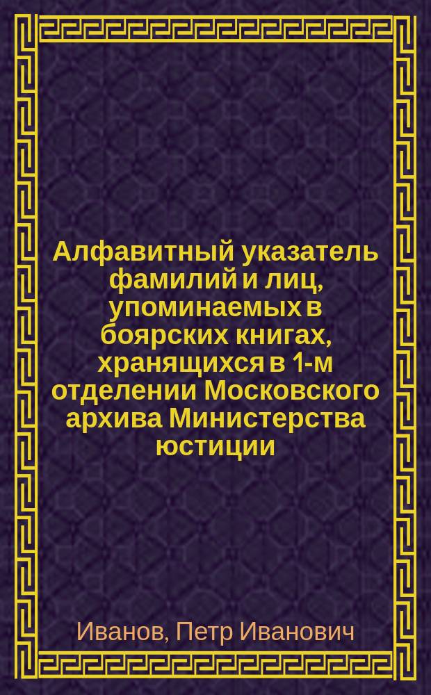 Алфавитный указатель фамилий и лиц, упоминаемых в боярских книгах, хранящихся в 1-м отделении Московского архива Министерства юстиции, с обозначением служебной деятельности каждого лица и годов состояния в занимаемых должностях