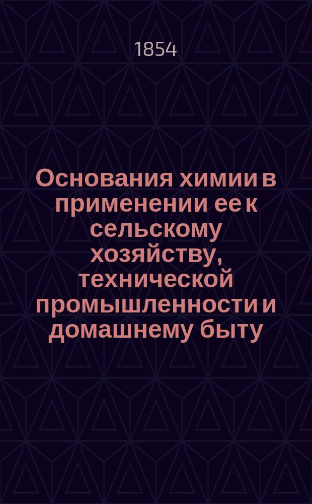 Основания химии в применении ее к сельскому хозяйству, технической промышленности и домашнему быту, принятые в руководство для преподавания в Горыгорецком земледельческом и в Лесном и Межевом институтах .. : В 2 ч. [Ч. 1] : [Введение ; Неорганическая химия]
