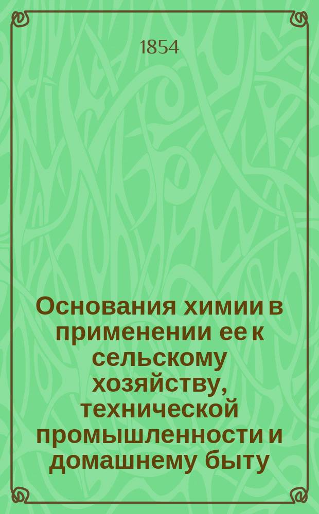 Основания химии в применении ее к сельскому хозяйству, технической промышленности и домашнему быту, принятые в руководство для преподавания в Горыгорецком земледельческом и в Лесном и Межевом институтах .. : В 2 ч. [Ч. 2 : Органическая химия ; Краткий очерк истории химии]