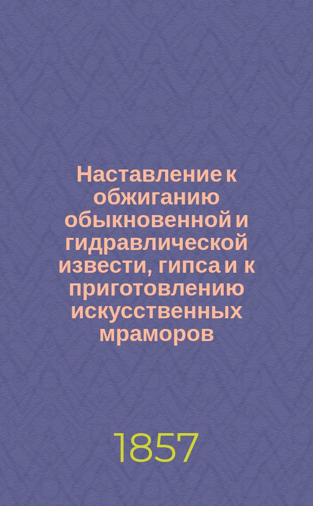 Наставление к обжиганию обыкновенной и гидравлической извести, гипса и к приготовлению искусственных мраморов