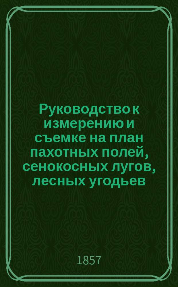 Руководство к измерению и съемке на план пахотных полей, сенокосных лугов, лесных угодьев, пустошей и вообще всякого рода земель, простейшими способами и без помощи предварительных геометрических познаний, предназначенное преимущественно для помещиков, управляющих имениями и вообще для земледельцев