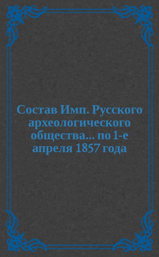 Состав Имп. Русского археологического общества... ... по 1-е апреля 1857 года