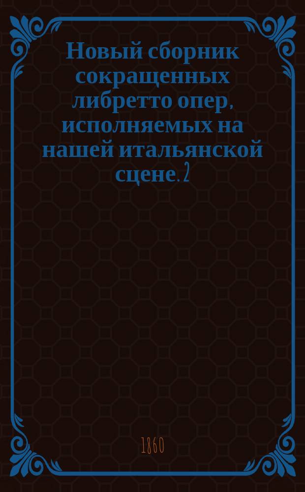 Новый сборник сокращенных либретто опер, исполняемых на нашей итальянской сцене. 2 : Вебер: Фрейшюц. Россини: Семирамида; Отелло. Цимороза: Тайный брак. Беллини: Пуритане; Невеста лунатик; Беатриче ди Тенда; Норма. Доницетти: Дон Паскуале; Лучия де Ламермур; Линда ди Шамуни; Роберт Деврэ; Дочь полка. Мейербер: Роберт; Осада Гента. Флотов: Марта; Репетиция оперы "Seria"
