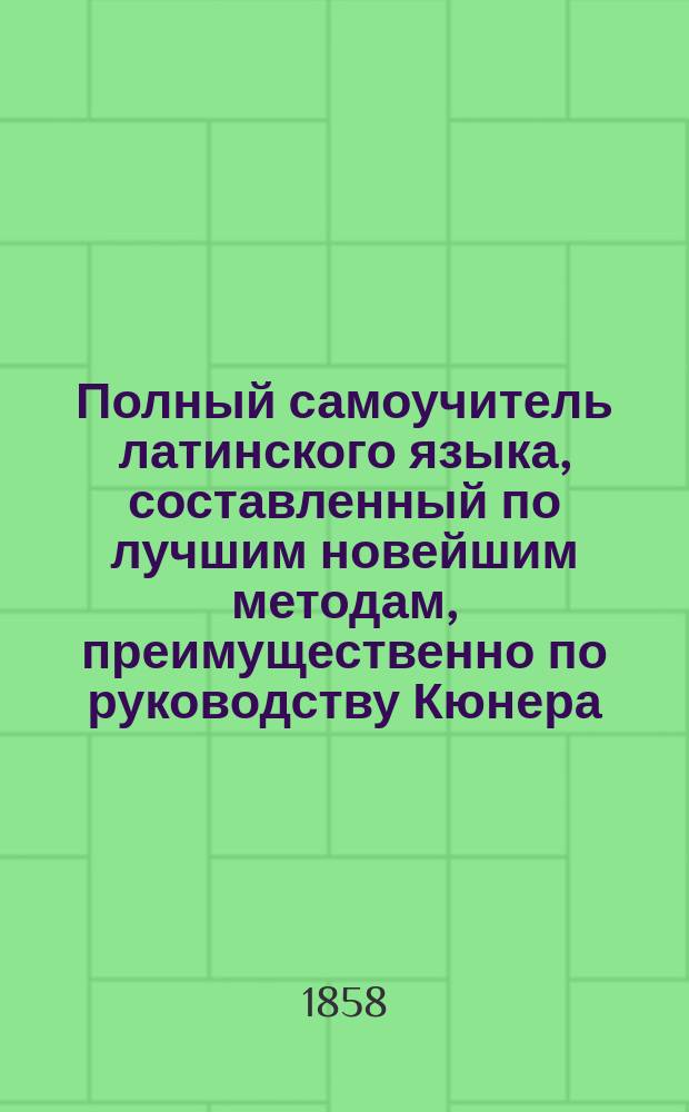 Полный самоучитель латинского языка, составленный по лучшим новейшим методам, преимущественно по руководству Кюнера, по которому легко можно выучиться читать, писать и говорить по-латыни в несколько уроков, без помощи учителя, с латино-русским и русско-латинским словарем... : Ч. 1-2