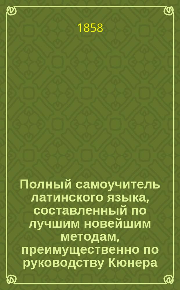Полный самоучитель латинского языка, составленный по лучшим новейшим методам, преимущественно по руководству Кюнера, по которому легко можно выучиться читать, писать и говорить по-латыни в несколько уроков, без помощи учителя, с латино-русским и русско-латинским словарем.. : Ч. 1-2. Ч. 1
