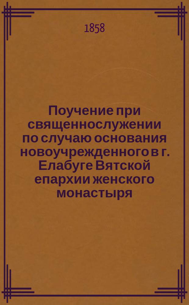 Поучение при священнослужении по случаю основания новоучрежденного в г. Елабуге Вятской епархии женского монастыря, устрояемого и обеспечиваемого в содержании тамошним купцом Ив. Ив. Стахеевым 8 сентября 1857 года