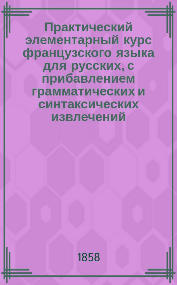 Практический элементарный курс французского языка для русских, с прибавлением грамматических и синтаксических извлечений, орфоепии и книги для чтения : [Сост. по Магеру]. Ч. 1-. Ч. 1 : Для начинающих